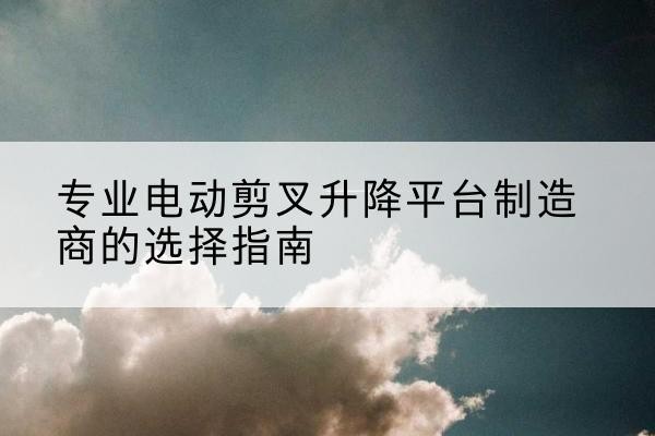 龙湖电动剪叉升降平台厂家-专业电动剪叉升降平台制造商的选择指南