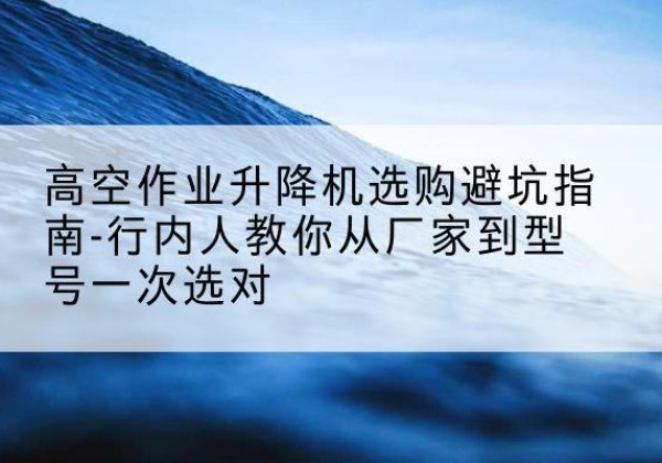 龙湖升降平台厂家-高空作业升降机选购避坑指南-行内人教你从厂家到型号一次选对