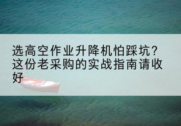 龙湖高空作业升降机厂家推荐-选高空作业升降机怕踩坑？这份老采购的实战指南请收好