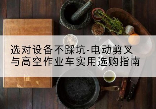 龙湖电动剪叉升降平台怎么选-选对设备不踩坑-电动剪叉与高空作业车实用选购指南