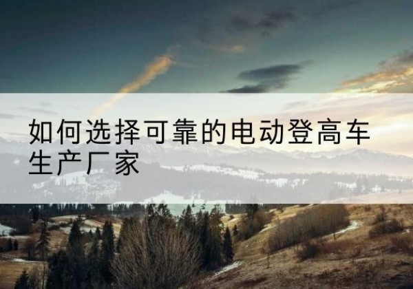 龙湖电动登高车厂家-如何选择可靠的电动登高车生产厂家