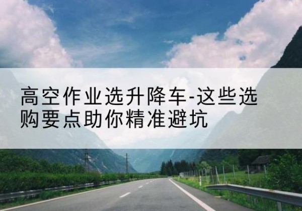 龙湖升降车厂家-高空作业选升降车-这些选购要点助你*避坑