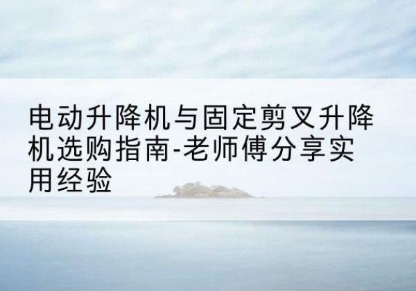 龙湖电动升降机怎么选-电动升降机与固定剪叉升降机选购指南-老师傅分享实用经验