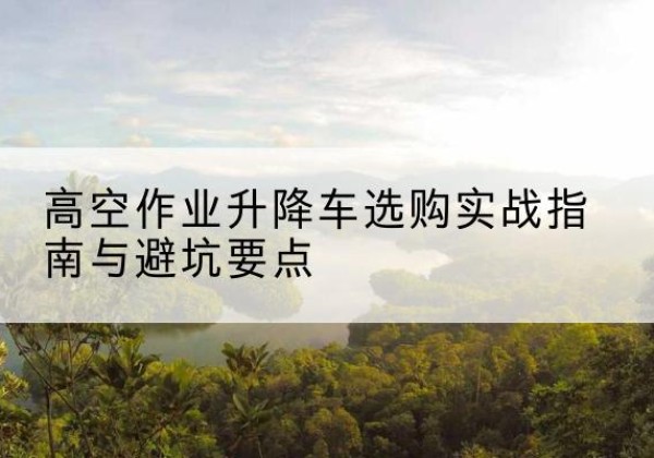 龙湖升降车怎么选-高空作业升降车选购实战指南与避坑要点