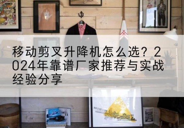 龙湖升降平台厂家推荐-移动剪叉升降机怎么选？2024年靠谱厂家推荐与实战经验分享