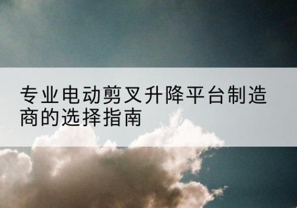 龙湖电动剪叉升降平台厂家-专业电动剪叉升降平台制造商的选择指南