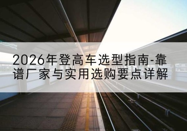龙湖登高车厂家推荐-2026年登高车选型指南-靠谱厂家与实用选购要点详解